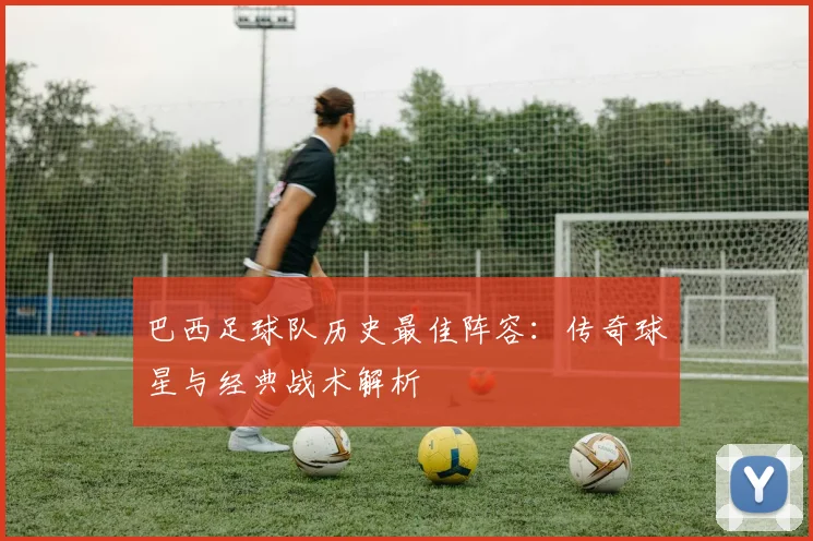 巴西足球队历史最佳阵容：传奇球星与经典战术解析
