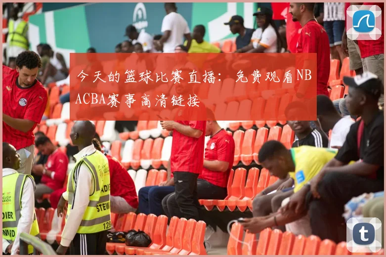 今天的篮球比赛直播:免费观看NBACBA赛事高清链接