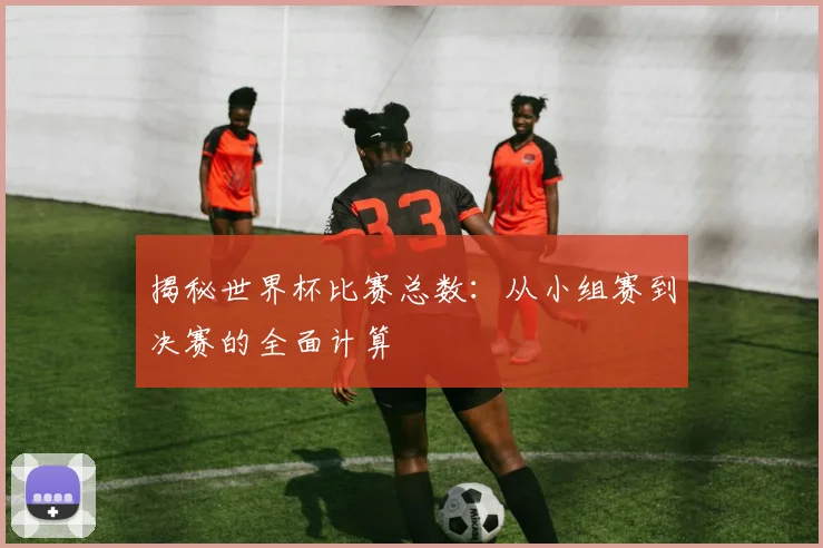 揭秘世界杯比赛总数：从小组赛到决赛的全面计算