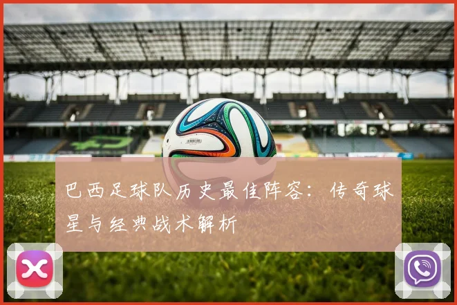 巴西足球队历史最佳阵容：传奇球星与经典战术解析