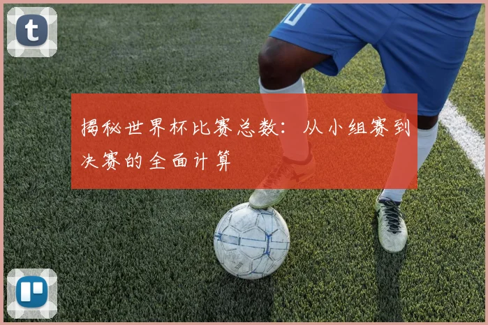 揭秘世界杯比赛总数：从小组赛到决赛的全面计算