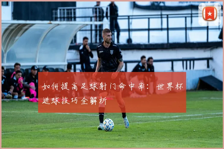 如何提高足球射门命中率：世界杯进球技巧全解析
